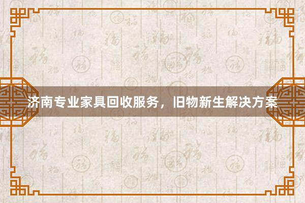 济南专业家具回收服务，旧物新生解决方案